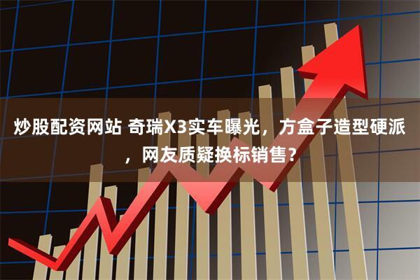 炒股配资网站 奇瑞X3实车曝光，方盒子造型硬派，网友质疑换标销售？