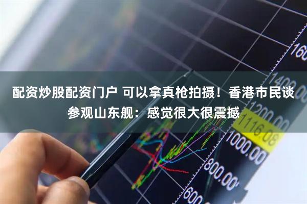 配资炒股配资门户 可以拿真枪拍摄！香港市民谈参观山东舰：感觉很大很震撼