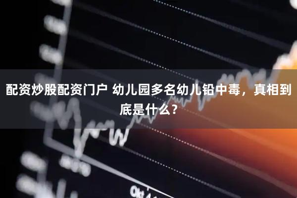 配资炒股配资门户 幼儿园多名幼儿铅中毒，真相到底是什么？