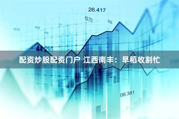 配资炒股配资门户 江西南丰：早稻收割忙