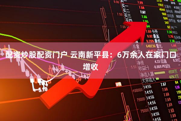 配资炒股配资门户 云南新平县：6万余人在家门口增收