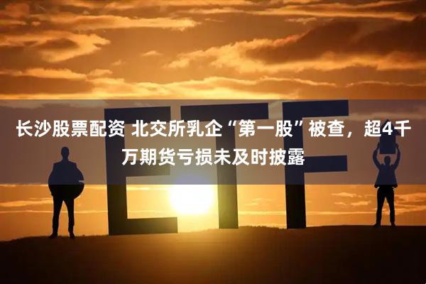 长沙股票配资 北交所乳企“第一股”被查，超4千万期货亏损未及时披露