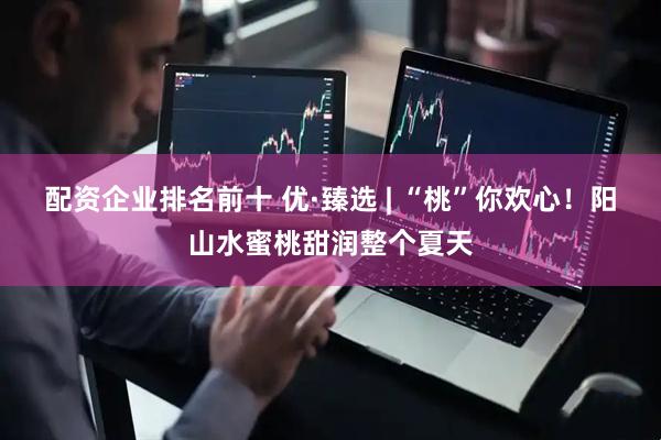 配资企业排名前十 优·臻选 | “桃”你欢心！阳山水蜜桃甜润整个夏天