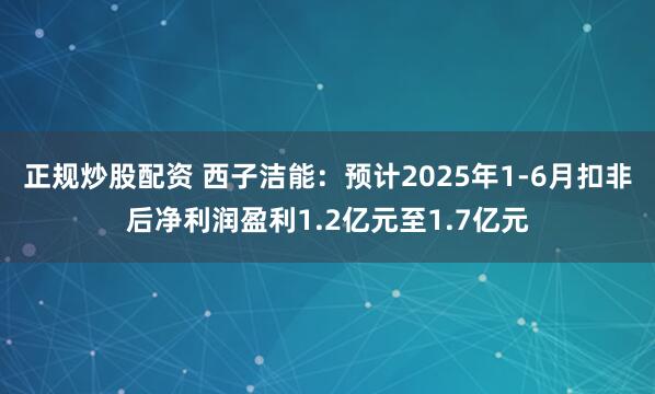 正规炒股配资 西子洁能：预计2025年1-6月扣非后净利润盈利1.2亿元至1.7亿元