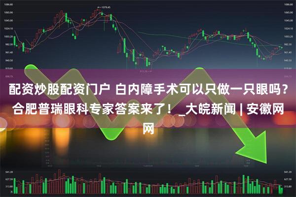 配资炒股配资门户 白内障手术可以只做一只眼吗？合肥普瑞眼科专家答案来了！_大皖新闻 | 安徽网
