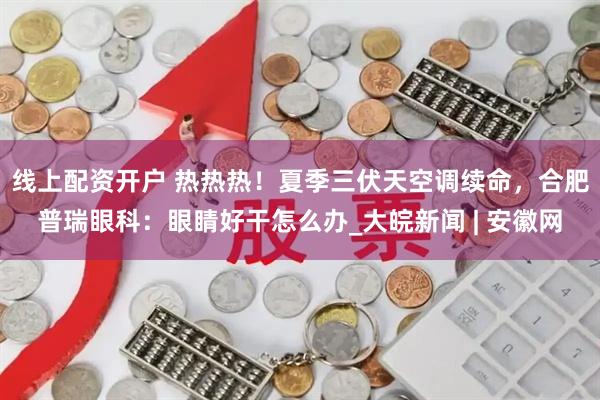 线上配资开户 热热热！夏季三伏天空调续命，合肥普瑞眼科：眼睛好干怎么办_大皖新闻 | 安徽网