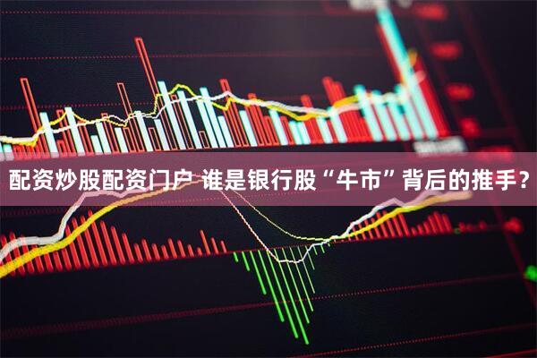 配资炒股配资门户 谁是银行股“牛市”背后的推手？