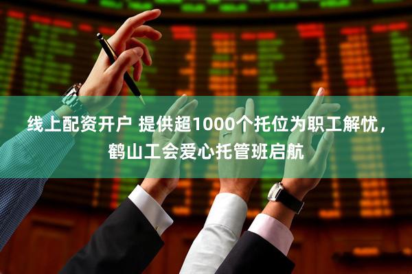 线上配资开户 提供超1000个托位为职工解忧，鹤山工会爱心托管班启航