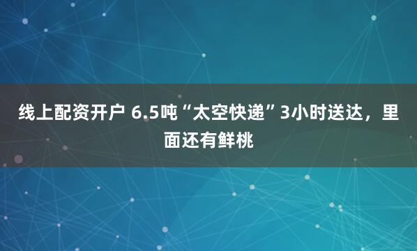 线上配资开户 6.5吨“太空快递”3小时送达，里面还有鲜桃