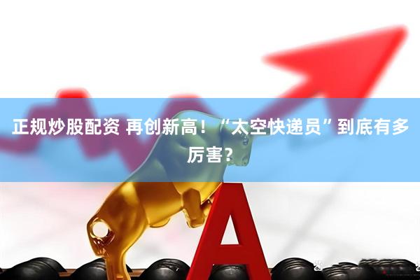 正规炒股配资 再创新高！“太空快递员”到底有多厉害？