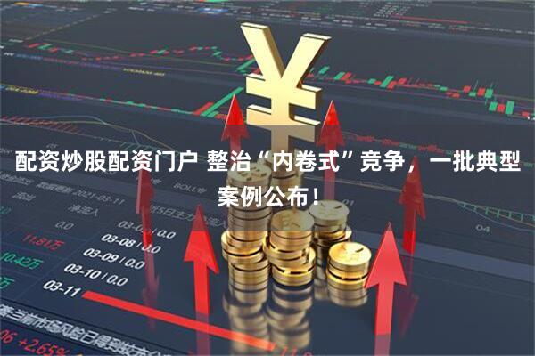 配资炒股配资门户 整治“内卷式”竞争，一批典型案例公布！