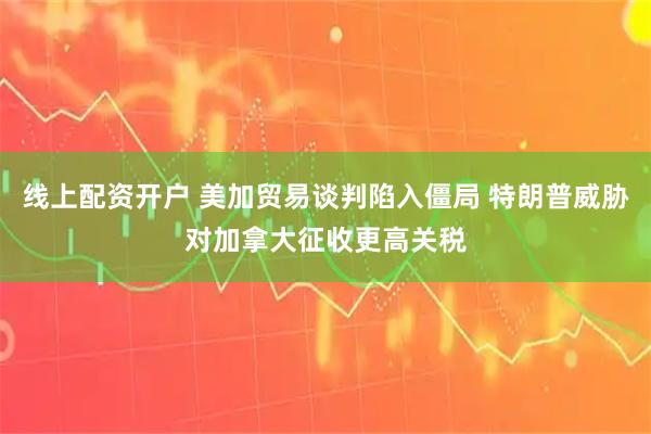 线上配资开户 美加贸易谈判陷入僵局 特朗普威胁对加拿大征收更高关税