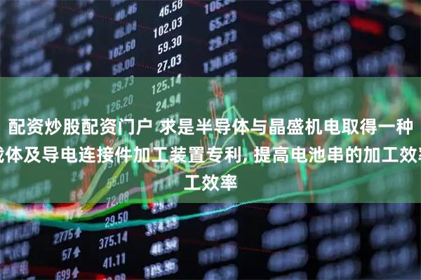 配资炒股配资门户 求是半导体与晶盛机电取得一种载体及导电连接件加工装置专利, 提高电池串的加工效率