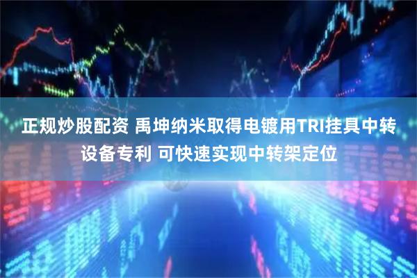 正规炒股配资 禹坤纳米取得电镀用TRI挂具中转设备专利 可快速实现中转架定位