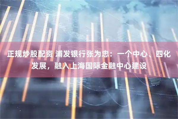 正规炒股配资 浦发银行张为忠：一个中心、四化发展，融入上海国际金融中心建设