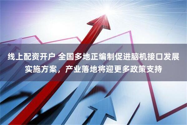 线上配资开户 全国多地正编制促进脑机接口发展实施方案，产业落地将迎更多政策支持