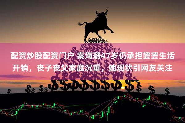 配资炒股配资门户 秦海璐47岁仍承担婆婆生活开销，丧子丧父家庭沉重，她现状引网友关注