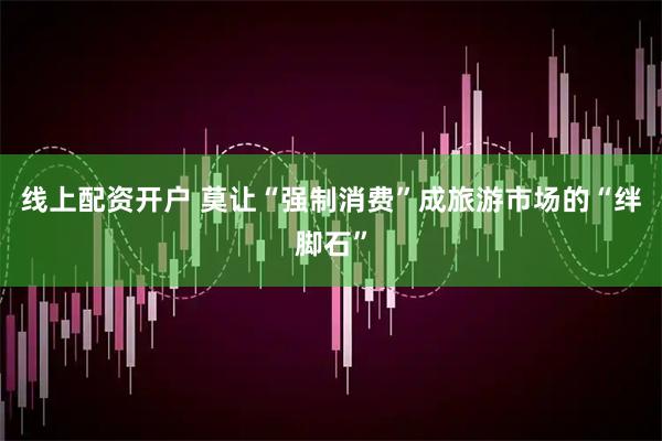 线上配资开户 莫让“强制消费”成旅游市场的“绊脚石”