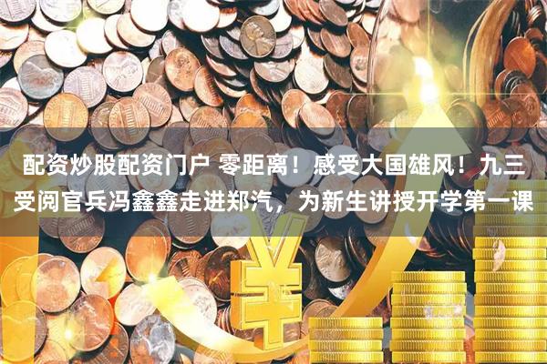 配资炒股配资门户 零距离！感受大国雄风！九三受阅官兵冯鑫鑫走进郑汽，为新生讲授开学第一课
