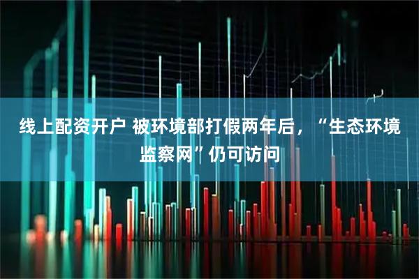 线上配资开户 被环境部打假两年后，“生态环境监察网”仍可访问