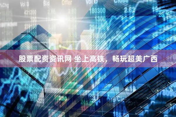 股票配资资讯网 坐上高铁，畅玩超美广西